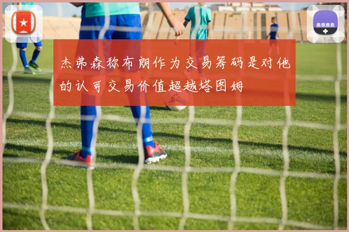 杰弗森称布朗作为交易筹码是对他的认可交易价值超越塔图姆