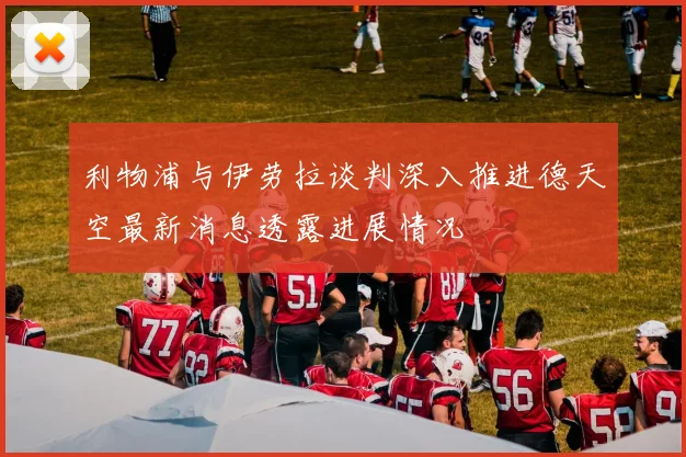 利物浦与伊劳拉谈判深入推进德天空最新消息透露进展情况
