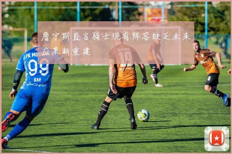 詹宁斯直言骑士现有阵容缺乏未来应果断重建