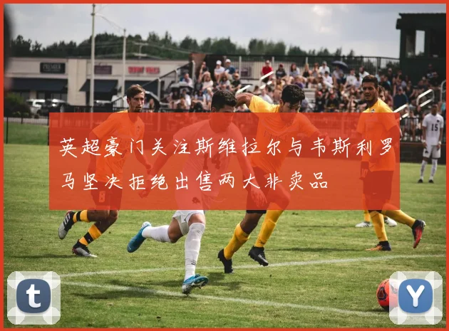 英超豪门关注斯维拉尔与韦斯利罗马坚决拒绝出售两大非卖品