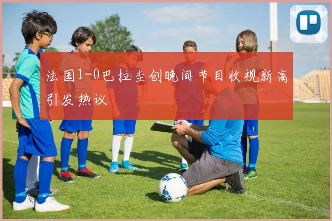 法国1-0巴拉圭创晚间节目收视新高引发热议