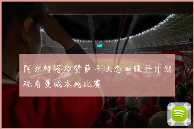 阿尔特塔称赞萨卡状态回暖并计划观看曼城本轮比赛