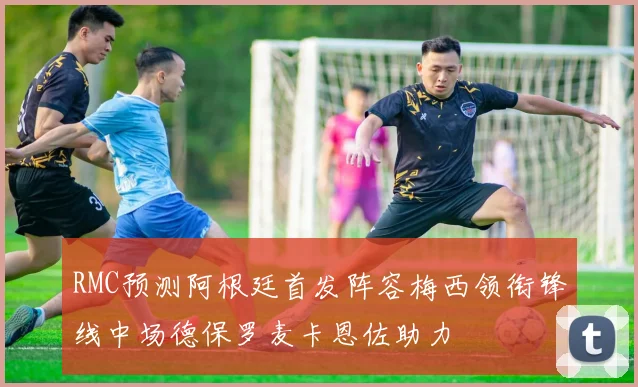 RMC预测阿根廷首发阵容梅西领衔锋线中场德保罗麦卡恩佐助力