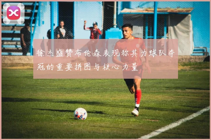 徐杰盛赞布伦森表现称其为球队夺冠的重要拼图与核心力量