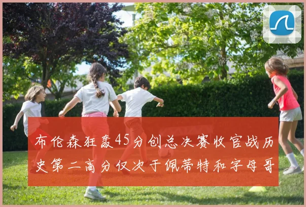 布伦森狂轰45分创总决赛收官战历史第二高分仅次于佩蒂特和字母哥